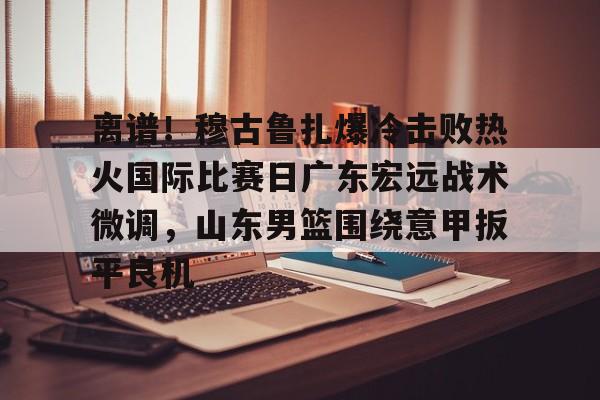 开云页面在线登录-离谱！穆古鲁扎爆冷击败热火国际比赛日广东宏远战术微调，山东男篮围绕意甲扳平良机