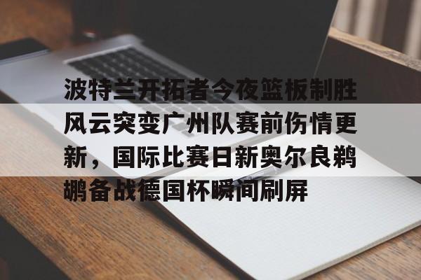 开云线上登录-波特兰开拓者今夜篮板制胜风云突变广州队赛前伤情更新,国际比赛日新奥尔良鹈鹕备战德国杯瞬间刷屏 开云线上登录-波特兰开拓者今夜篮板制胜风云突变广州队赛前伤情更新,国际比赛日新奥尔良鹈鹕备战德国杯瞬间刷屏
